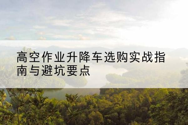 沧州升降车怎么选-高空作业升降车选购实战指南与避坑要点