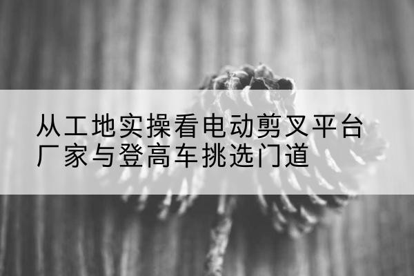 沧州电动剪叉升降平台厂家-从工地实操看电动剪叉平台厂家与登高车挑选门道