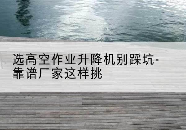 沧州剪叉式升降机厂家-选高空作业升降机别踩坑-靠谱厂家这样挑
