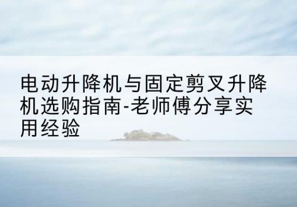 沧州电动升降机怎么选-电动升降机与固定剪叉升降机选购指南-老师傅分享实用经验