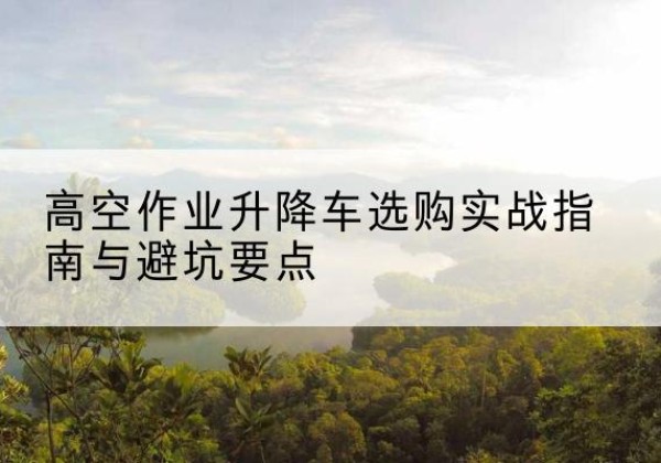 沧州升降车怎么选-高空作业升降车选购实战指南与避坑要点