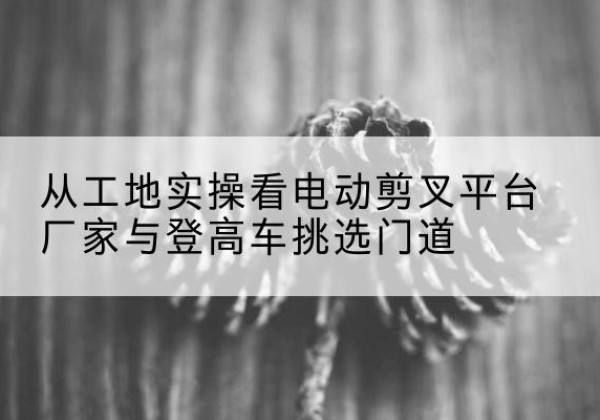 沧州电动剪叉升降平台厂家-从工地实操看电动剪叉平台厂家与登高车挑选门道